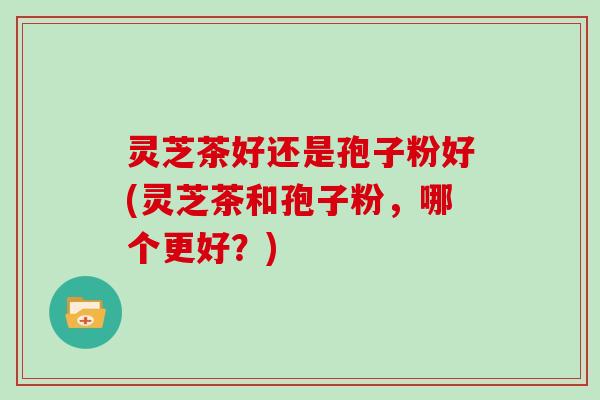 灵芝茶好还是孢子粉好(灵芝茶和孢子粉，哪个更好？)
