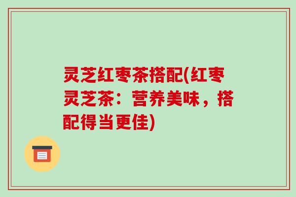 灵芝红枣茶搭配(红枣灵芝茶：营养美味，搭配得当更佳)