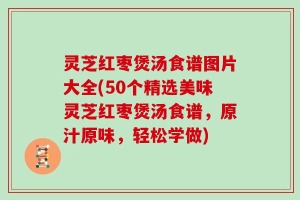 灵芝红枣煲汤食谱图片大全(50个精选美味灵芝红枣煲汤食谱，原汁原味，轻松学做)