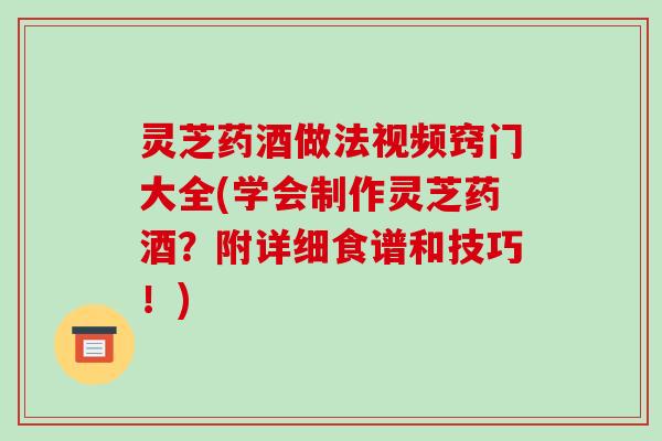 灵芝药酒做法视频窍门大全(学会制作灵芝药酒？附详细食谱和技巧！)