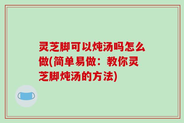 灵芝脚可以炖汤吗怎么做(简单易做:教你灵芝脚炖汤的方法) 灵芝脚可以炖汤吗怎么做(简单易做:教你灵芝脚炖汤的方法)