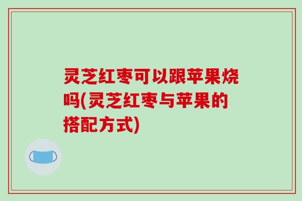 灵芝红枣可以跟苹果烧吗(灵芝红枣与苹果的搭配方式)