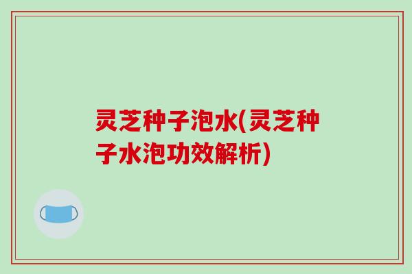 灵芝种子泡水(灵芝种子水泡功效解析)