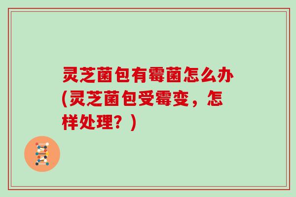 灵芝菌包有霉菌怎么办(灵芝菌包受霉变，怎样处理？)