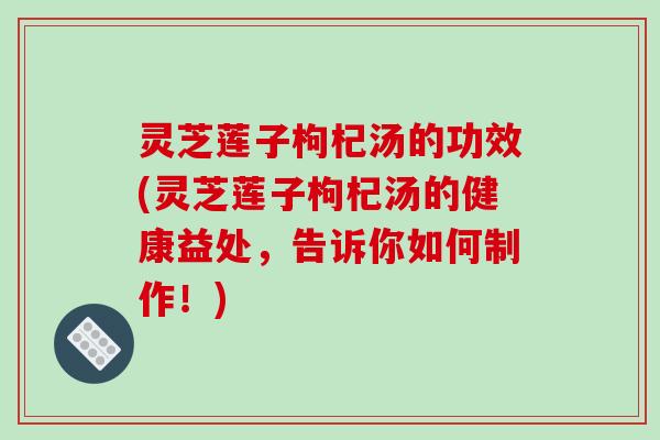 灵芝莲子枸杞汤的功效(灵芝莲子枸杞汤的健康益处，告诉你如何制作！)