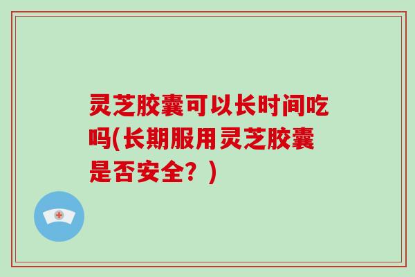 灵芝胶囊可以长时间吃吗(长期服用灵芝胶囊是否安全？)