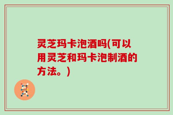 灵芝玛卡泡酒吗(可以用灵芝和玛卡泡制酒的方法。)
