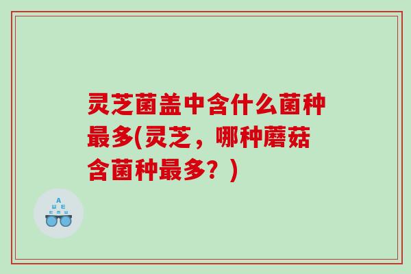 灵芝菌盖中含什么菌种多(灵芝,哪种蘑菇含菌种多?) 灵芝菌盖中含什么菌种多(灵芝,哪种蘑菇含菌种多?)