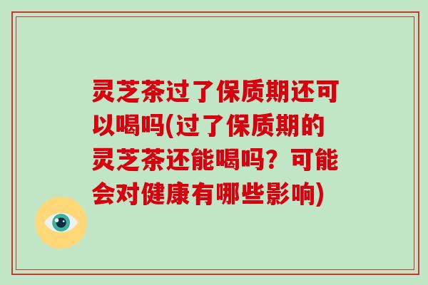 灵芝茶过了保质期还可以喝吗(过了保质期的灵芝茶还能喝吗？可能会对健康有哪些影响)