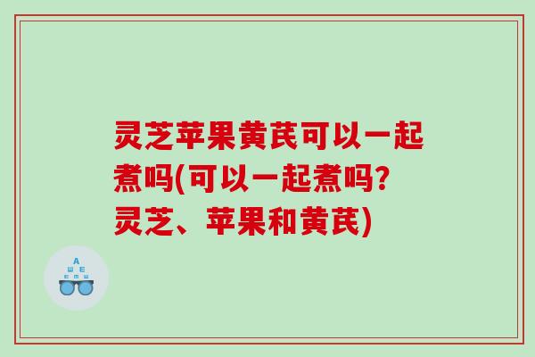 灵芝苹果黄芪可以一起煮吗(可以一起煮吗？灵芝、苹果和黄芪)