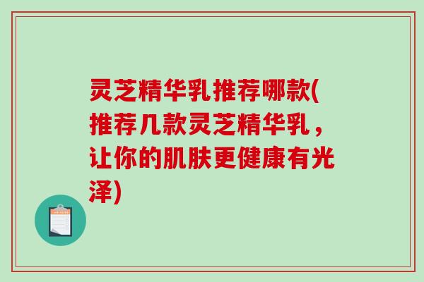 灵芝精华乳推荐哪款(推荐几款灵芝精华乳，让你的更健康有光泽)