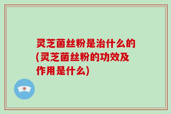 灵芝菌丝粉是什么的(灵芝菌丝粉的功效及作用是什么)