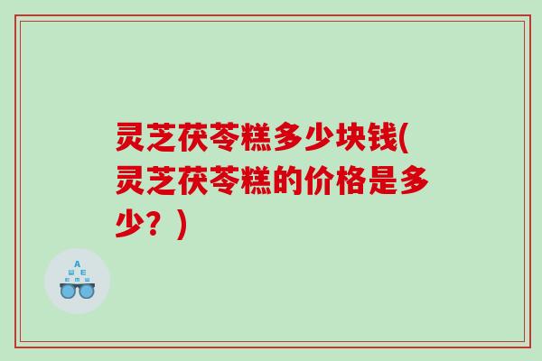 灵芝茯苓糕多少块钱(灵芝茯苓糕的价格是多少？)