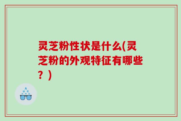 灵芝粉性状是什么(灵芝粉的外观特征有哪些？)