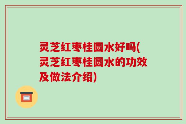 灵芝红枣桂圆水好吗(灵芝红枣桂圆水的功效及做法介绍)