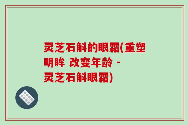 灵芝石斛的眼霜(重塑明眸 改变年龄 - 灵芝石斛眼霜)