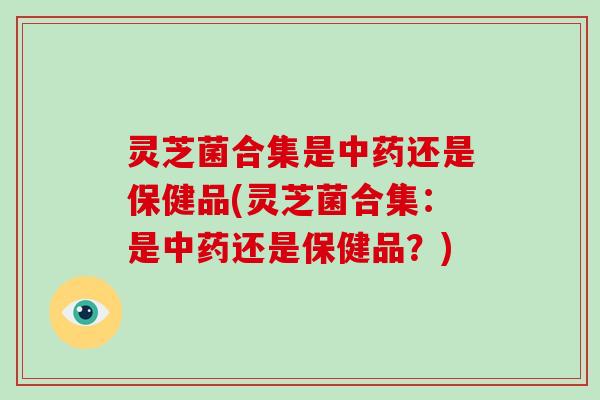 灵芝菌合集是还是保健品(灵芝菌合集：是还是保健品？)