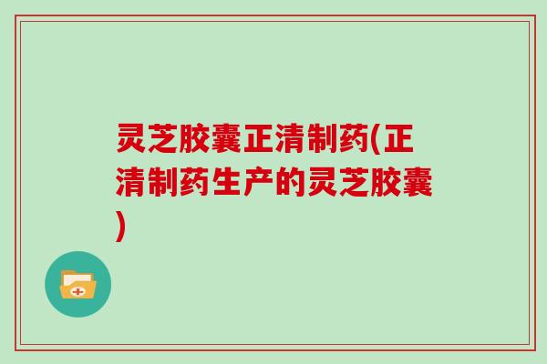 灵芝胶囊正清制药(正清制药生产的灵芝胶囊)