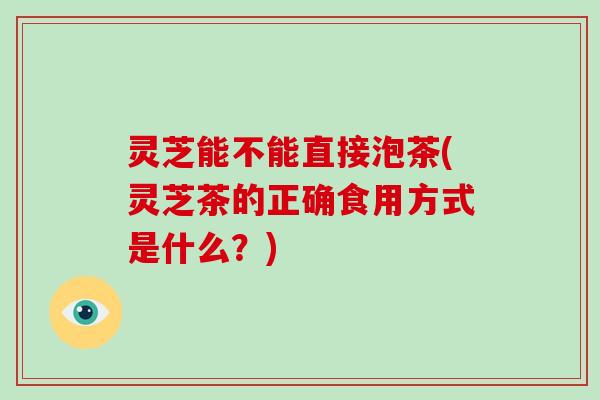 灵芝能不能直接泡茶(灵芝茶的正确食用方式是什么？)