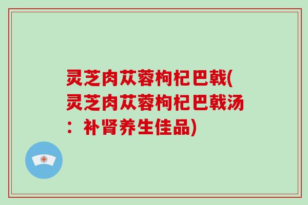 灵芝肉苁蓉枸杞巴戟(灵芝肉苁蓉枸杞巴戟汤：补养生佳品)