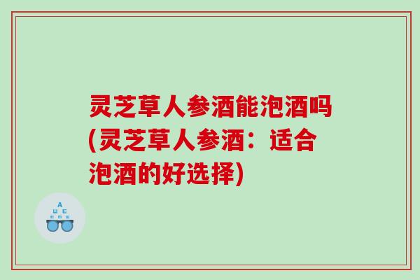 灵芝草人参酒能泡酒吗(灵芝草人参酒：适合泡酒的好选择)