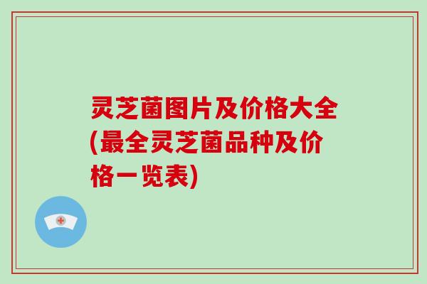 灵芝菌图片及价格大全(全灵芝菌品种及价格一览表)