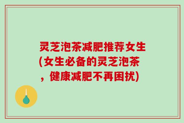 灵芝泡茶推荐女生(女生必备的灵芝泡茶，健康不再困扰)