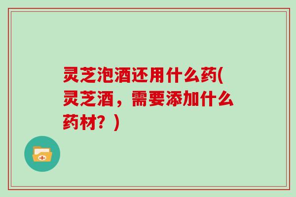 灵芝泡酒还用什么药(灵芝酒，需要添加什么药材？)