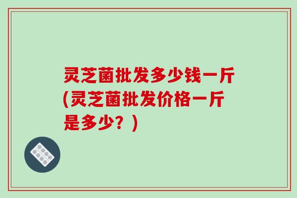 灵芝菌批发多少钱一斤(灵芝菌批发价格一斤是多少？)