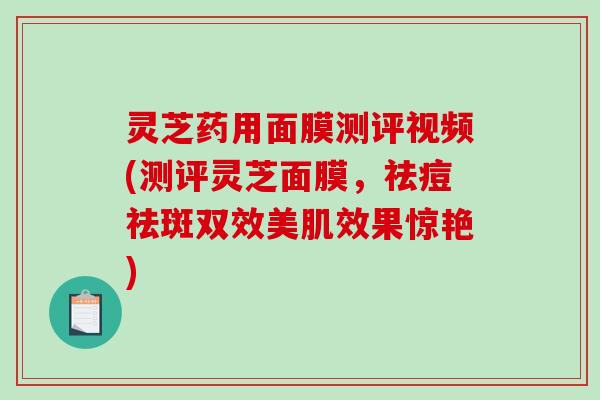 灵芝药用面膜测评视频(测评灵芝面膜，祛痘祛斑双效美肌效果惊艳)