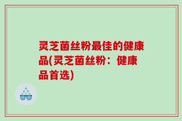 灵芝菌丝粉佳的健康品(灵芝菌丝粉：健康品首选)