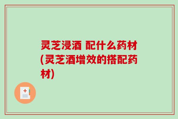 灵芝浸酒 配什么药材(灵芝酒增效的搭配药材) 灵芝浸酒 配什么药材(灵芝酒增效的搭配药材)