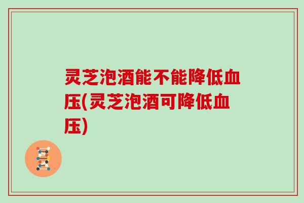 灵芝泡酒能不能降低(灵芝泡酒可降低) 灵芝泡酒能不能降低(灵芝泡酒可降低)