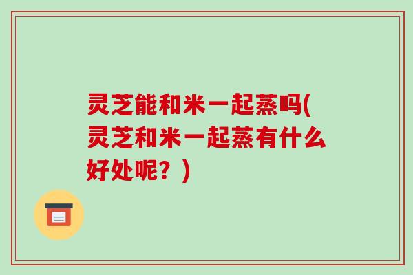 灵芝能和米一起蒸吗(灵芝和米一起蒸有什么好处呢？)