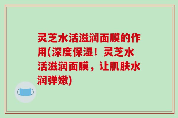 灵芝水活滋润面膜的作用(深度保湿！灵芝水活滋润面膜，让水润弹嫩)