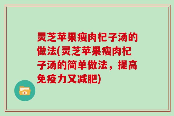 灵芝苹果瘦肉杞子汤的做法(灵芝苹果瘦肉杞子汤的简单做法，提高免疫力又)