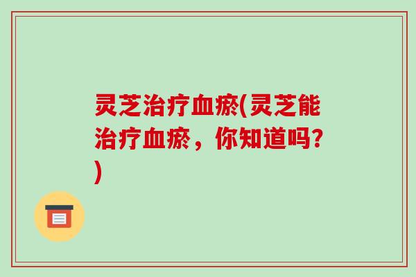 灵芝瘀(灵芝能瘀,你知道吗?) 灵芝瘀(灵芝能瘀,你知道吗?)