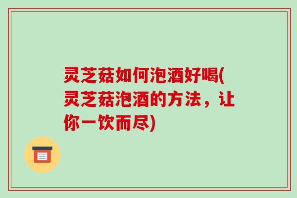 灵芝菇如何泡酒好喝(灵芝菇泡酒的方法，让你一饮而尽)