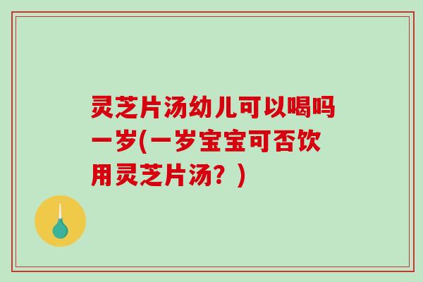 灵芝片汤幼儿可以喝吗一岁(一岁宝宝可否饮用灵芝片汤？)