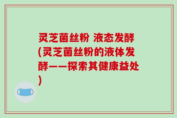 灵芝菌丝粉 液态发酵(灵芝菌丝粉的液体发酵——探索其健康益处)