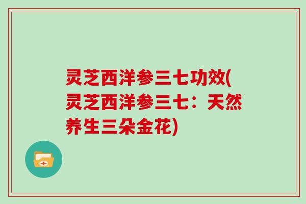 灵芝西洋参三七功效(灵芝西洋参三七：天然养生三朵金花)