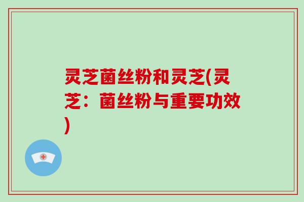 灵芝菌丝粉和灵芝(灵芝:菌丝粉与重要功效) 灵芝菌丝粉和灵芝(灵芝:菌丝粉与重要功效)