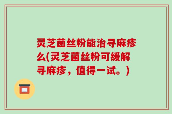 灵芝菌丝粉能寻麻疹么(灵芝菌丝粉可缓解寻麻疹,值得一试。) 灵芝菌丝粉能寻麻疹么(灵芝菌丝粉可缓解寻麻疹,值得一试。)