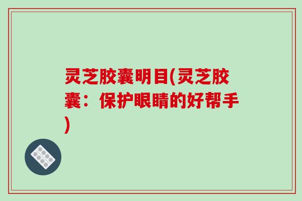 灵芝胶囊明目(灵芝胶囊：保护眼睛的好帮手)