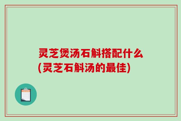 灵芝煲汤石斛搭配什么(灵芝石斛汤的最佳)