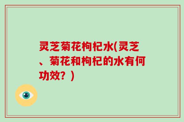 灵芝菊花枸杞水(灵芝、菊花和枸杞的水有何功效？)