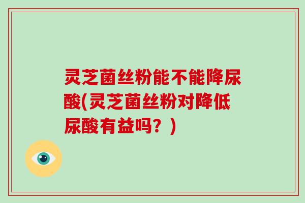 灵芝菌丝粉能不能降尿酸(灵芝菌丝粉对降低尿酸有益吗?) 灵芝菌丝粉能不能降尿酸(灵芝菌丝粉对降低尿酸有益吗?)