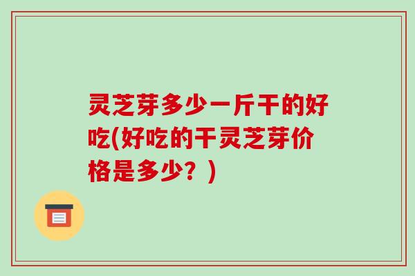 灵芝芽多少一斤干的好吃(好吃的干灵芝芽价格是多少？)