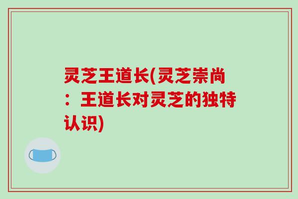 灵芝王道长(灵芝崇尚：王道长对灵芝的独特认识)