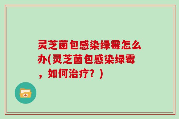 灵芝菌包绿霉怎么办(灵芝菌包绿霉，如何？)